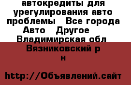 автокредиты для урегулирования авто проблемы - Все города Авто » Другое   . Владимирская обл.,Вязниковский р-н